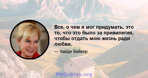 Все, о чем я мог придумать, это то, что это было за привилегия, чтобы отдать мою жизнь ради любви.