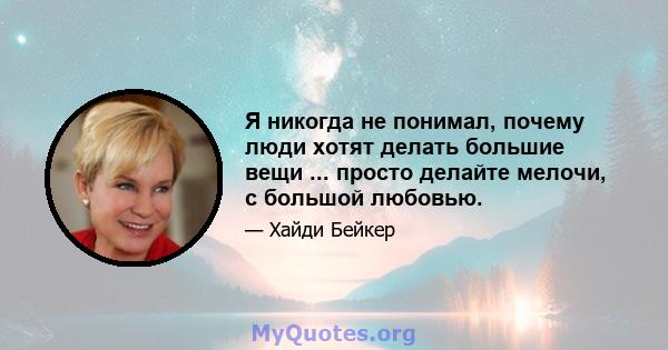 Я никогда не понимал, почему люди хотят делать большие вещи ... просто делайте мелочи, с большой любовью.