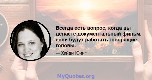 Всегда есть вопрос, когда вы делаете документальный фильм, если будут работать говорящие головы.