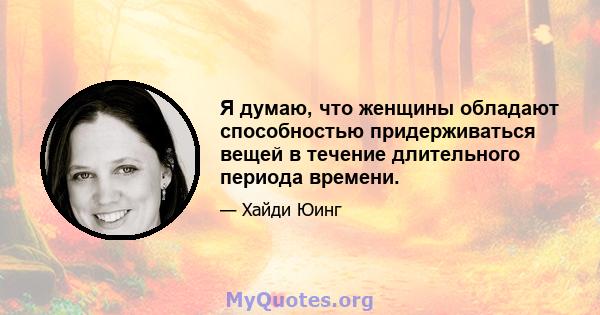 Я думаю, что женщины обладают способностью придерживаться вещей в течение длительного периода времени.