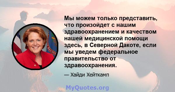 Мы можем только представить, что произойдет с нашим здравоохранением и качеством нашей медицинской помощи здесь, в Северной Дакоте, если мы уведем федеральное правительство от здравоохранения.