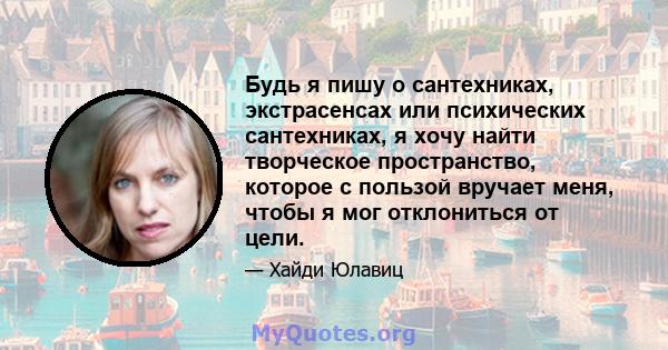 Будь я пишу о сантехниках, экстрасенсах или психических сантехниках, я хочу найти творческое пространство, которое с пользой вручает меня, чтобы я мог отклониться от цели.