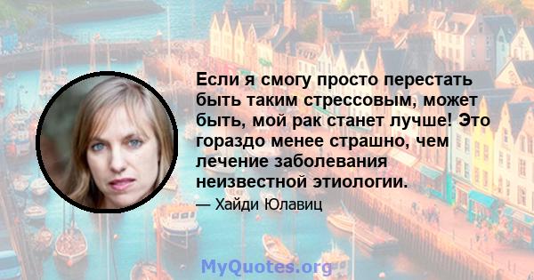 Если я смогу просто перестать быть таким стрессовым, может быть, мой рак станет лучше! Это гораздо менее страшно, чем лечение заболевания неизвестной этиологии.