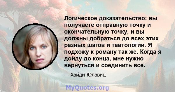 Логическое доказательство: вы получаете отправную точку и окончательную точку, и вы должны добраться до всех этих разных шагов и тавтологии. Я подхожу к роману так же. Когда я дойду до конца, мне нужно вернуться и