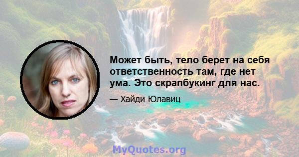 Может быть, тело берет на себя ответственность там, где нет ума. Это скрапбукинг для нас.