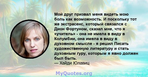 Мой друг призвал меня видеть мою боль как возможность. И поскольку тот же экстрасенс, который связался с Дион Фортуном, сказал мне, что я «учитель» - она ​​не имела в виду в Колумбии, она имела в виду в духовном смысле