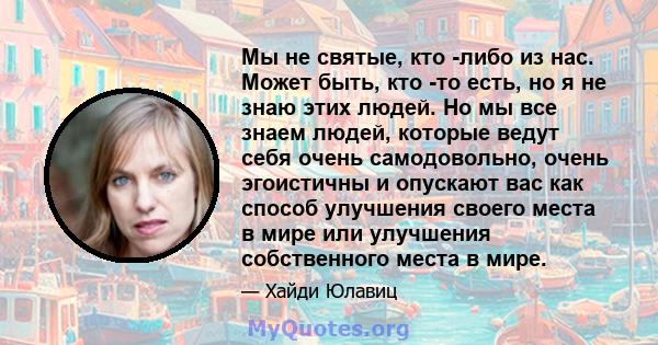 Мы не святые, кто -либо из нас. Может быть, кто -то есть, но я не знаю этих людей. Но мы все знаем людей, которые ведут себя очень самодовольно, очень эгоистичны и опускают вас как способ улучшения своего места в мире