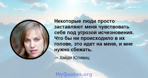 Некоторые люди просто заставляют меня чувствовать себя под угрозой исчезновения. Что бы ни происходило в их голове, это идет на меня, и мне нужно сбежать.