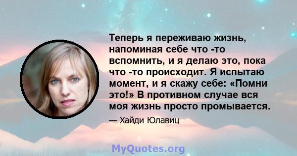 Теперь я переживаю жизнь, напоминая себе что -то вспомнить, и я делаю это, пока что -то происходит. Я испытаю момент, и я скажу себе: «Помни это!» В противном случае вся моя жизнь просто промывается.