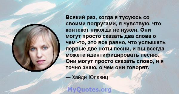 Всякий раз, когда я тусуюсь со своими подругами, я чувствую, что контекст никогда не нужен. Они могут просто сказать два слова о чем -то, это все равно, что услышать первые две ноты песни, и вы всегда можете