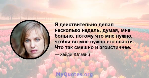 Я действительно делал несколько недель, думая, мне больно, потому что мне нужно, чтобы во мне нужно его спасти. Что так смешно и эгоистичнее.