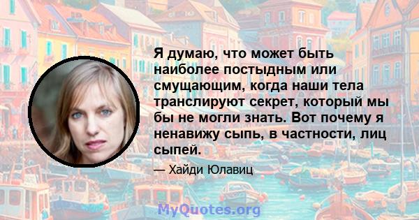 Я думаю, что может быть наиболее постыдным или смущающим, когда наши тела транслируют секрет, который мы бы не могли знать. Вот почему я ненавижу сыпь, в частности, лиц сыпей.