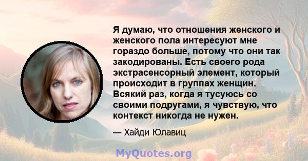 Я думаю, что отношения женского и женского пола интересуют мне гораздо больше, потому что они так закодированы. Есть своего рода экстрасенсорный элемент, который происходит в группах женщин. Всякий раз, когда я тусуюсь