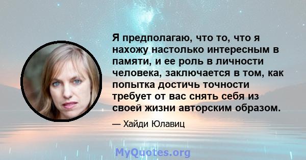 Я предполагаю, что то, что я нахожу настолько интересным в памяти, и ее роль в личности человека, заключается в том, как попытка достичь точности требует от вас снять себя из своей жизни авторским образом.