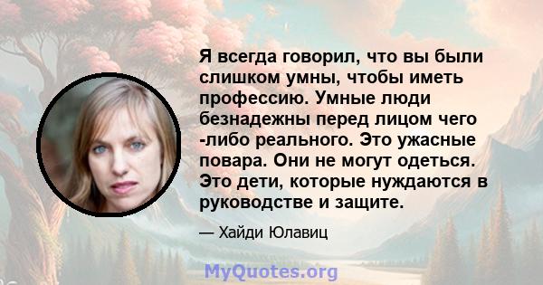 Я всегда говорил, что вы были слишком умны, чтобы иметь профессию. Умные люди безнадежны перед лицом чего -либо реального. Это ужасные повара. Они не могут одеться. Это дети, которые нуждаются в руководстве и защите.