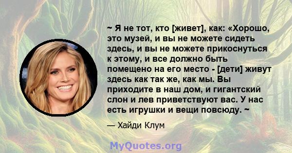 ~ Я не тот, кто [живет], как: «Хорошо, это музей, и вы не можете сидеть здесь, и вы не можете прикоснуться к этому, и все должно быть помещено на его место - [дети] живут здесь как так же, как мы. Вы приходите в наш