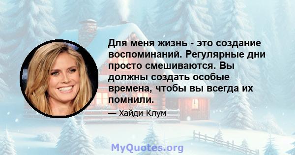 Для меня жизнь - это создание воспоминаний. Регулярные дни просто смешиваются. Вы должны создать особые времена, чтобы вы всегда их помнили.