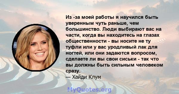 Из -за моей работы я научился быть уверенным чуть раньше, чем большинство. Люди выбирают вас на части, когда вы находитесь на глазах общественности - вы носите не ту туфли или у вас уродливый лак для ногтей, или они