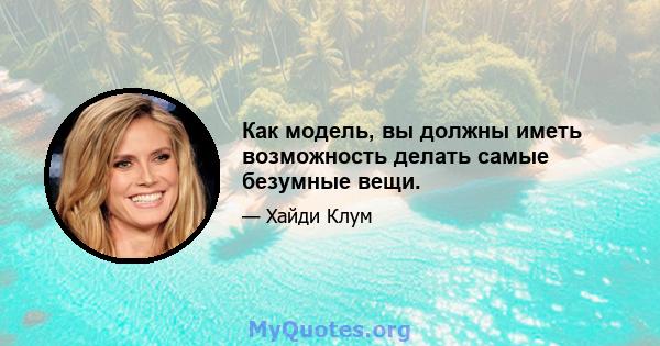 Как модель, вы должны иметь возможность делать самые безумные вещи.