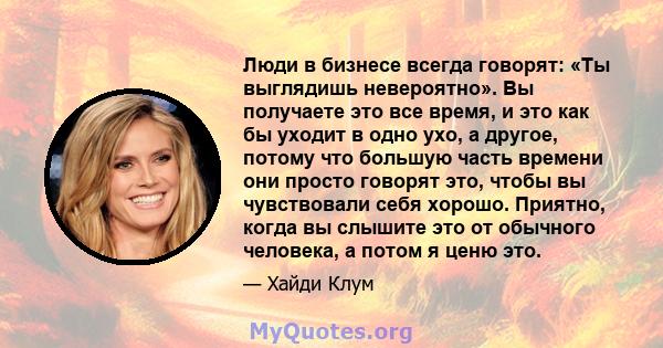 Люди в бизнесе всегда говорят: «Ты выглядишь невероятно». Вы получаете это все время, и это как бы уходит в одно ухо, а другое, потому что большую часть времени они просто говорят это, чтобы вы чувствовали себя хорошо.