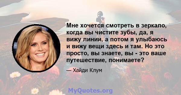 Мне хочется смотреть в зеркало, когда вы чистите зубы, да, я вижу линии, а потом я улыбаюсь и вижу вещи здесь и там. Но это просто, вы знаете, вы - это ваше путешествие, понимаете?