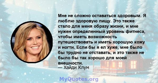 Мне не сложно оставаться здоровым. Я люблю здоровую пищу. Это также стало для меня образу жизни, и мне нужен определенный уровень фитнеса, чтобы иметь возможность путешествовать и иметь хорошую кожу и ногти. Если бы я