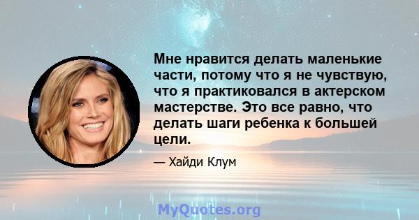 Мне нравится делать маленькие части, потому что я не чувствую, что я практиковался в актерском мастерстве. Это все равно, что делать шаги ребенка к большей цели.