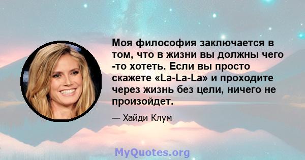 Моя философия заключается в том, что в жизни вы должны чего -то хотеть. Если вы просто скажете «La-La-La» и проходите через жизнь без цели, ничего не произойдет.