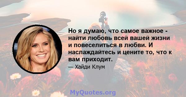 Но я думаю, что самое важное - найти любовь всей вашей жизни и повеселиться в любви. И наслаждайтесь и цените то, что к вам приходит.