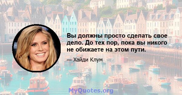 Вы должны просто сделать свое дело. До тех пор, пока вы никого не обижаете на этом пути.