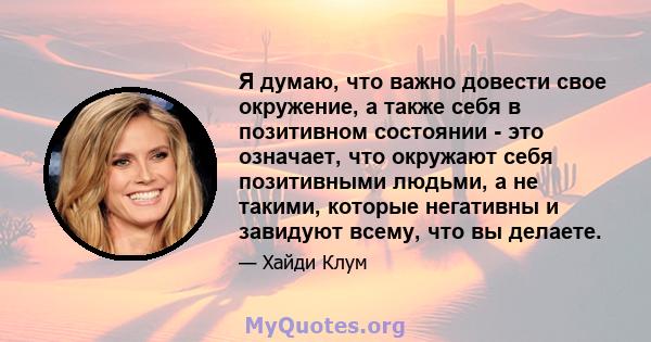 Я думаю, что важно довести свое окружение, а также себя в позитивном состоянии - это означает, что окружают себя позитивными людьми, а не такими, которые негативны и завидуют всему, что вы делаете.