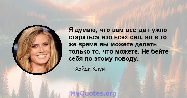 Я думаю, что вам всегда нужно стараться изо всех сил, но в то же время вы можете делать только то, что можете. Не бейте себя по этому поводу.