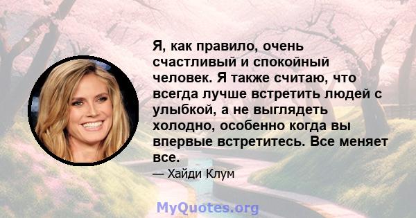 Я, как правило, очень счастливый и спокойный человек. Я также считаю, что всегда лучше встретить людей с улыбкой, а не выглядеть холодно, особенно когда вы впервые встретитесь. Все меняет все.