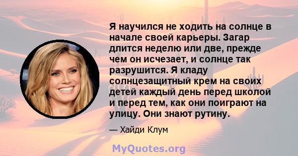 Я научился не ходить на солнце в начале своей карьеры. Загар длится неделю или две, прежде чем он исчезает, и солнце так разрушится. Я кладу солнцезащитный крем на своих детей каждый день перед школой и перед тем, как