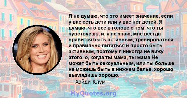 Я не думаю, что это имеет значение, если у вас есть дети или у вас нет детей. Я думаю, что все в голове о том, что ты чувствуешь, и, я не знаю, мне всегда нравится быть активным, тренироваться и правильно питаться и