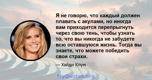 Я не говорю, что каждый должен плавать с акулами, но иногда вам приходится перепрыгнуть через свою тень, чтобы узнать то, что вы никогда не забудете всю оставшуюся жизнь. Тогда вы знаете, что можете победить свои страхи.