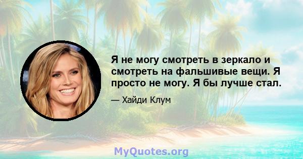 Я не могу смотреть в зеркало и смотреть на фальшивые вещи. Я просто не могу. Я бы лучше стал.