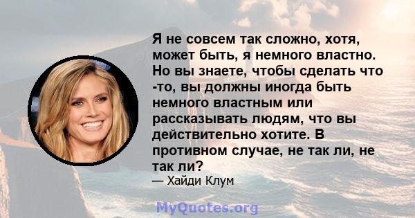 Я не совсем так сложно, хотя, может быть, я немного властно. Но вы знаете, чтобы сделать что -то, вы должны иногда быть немного властным или рассказывать людям, что вы действительно хотите. В противном случае, не так