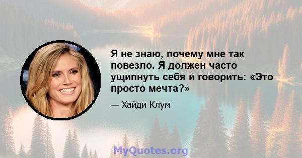 Я не знаю, почему мне так повезло. Я должен часто ущипнуть себя и говорить: «Это просто мечта?»