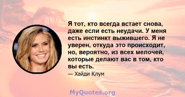 Я тот, кто всегда встает снова, даже если есть неудачи. У меня есть инстинкт выжившего. Я не уверен, откуда это происходит, но, вероятно, из всех мелочей, которые делают вас в том, кто вы есть.