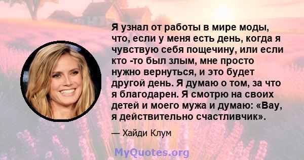 Я узнал от работы в мире моды, что, если у меня есть день, когда я чувствую себя пощечину, или если кто -то был злым, мне просто нужно вернуться, и это будет другой день. Я думаю о том, за что я благодарен. Я смотрю на