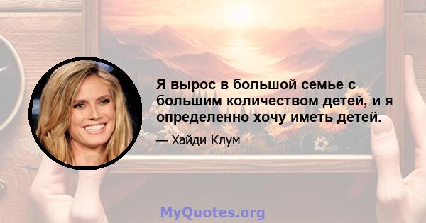 Я вырос в большой семье с большим количеством детей, и я определенно хочу иметь детей.