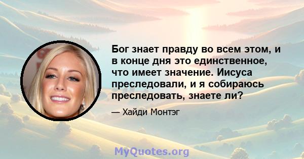 Бог знает правду во всем этом, и в конце дня это единственное, что имеет значение. Иисуса преследовали, и я собираюсь преследовать, знаете ли?