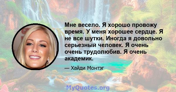 Мне весело. Я хорошо провожу время. У меня хорошее сердце. Я не все шутки. Иногда я довольно серьезный человек. Я очень очень трудолюбив. Я очень академик.