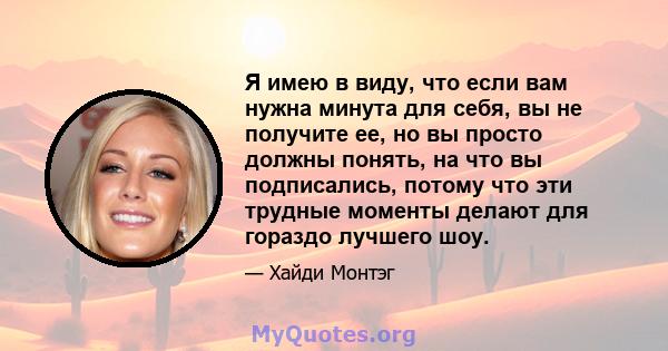 Я имею в виду, что если вам нужна минута для себя, вы не получите ее, но вы просто должны понять, на что вы подписались, потому что эти трудные моменты делают для гораздо лучшего шоу.