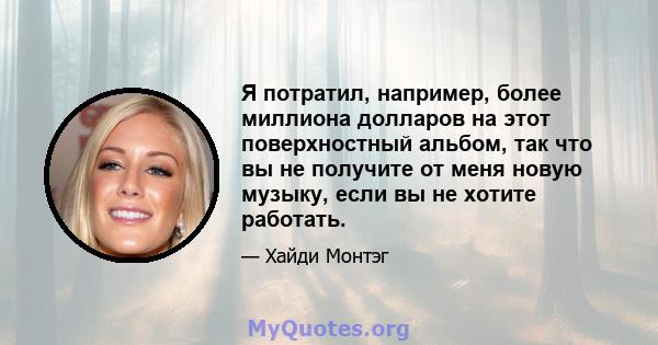 Я потратил, например, более миллиона долларов на этот поверхностный альбом, так что вы не получите от меня новую музыку, если вы не хотите работать.