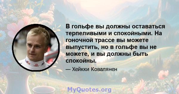 В гольфе вы должны оставаться терпеливыми и спокойными. На гоночной трассе вы можете выпустить, но в гольфе вы не можете, и вы должны быть спокойны.