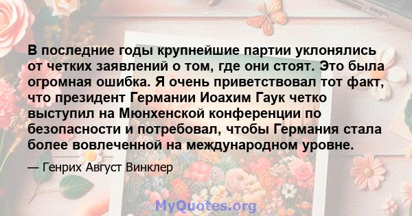 В последние годы крупнейшие партии уклонялись от четких заявлений о том, где они стоят. Это была огромная ошибка. Я очень приветствовал тот факт, что президент Германии Иоахим Гаук четко выступил на Мюнхенской