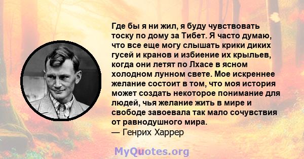 Где бы я ни жил, я буду чувствовать тоску по дому за Тибет. Я часто думаю, что все еще могу слышать крики диких гусей и кранов и избиение их крыльев, когда они летят по Лхасе в ясном холодном лунном свете. Мое искреннее 