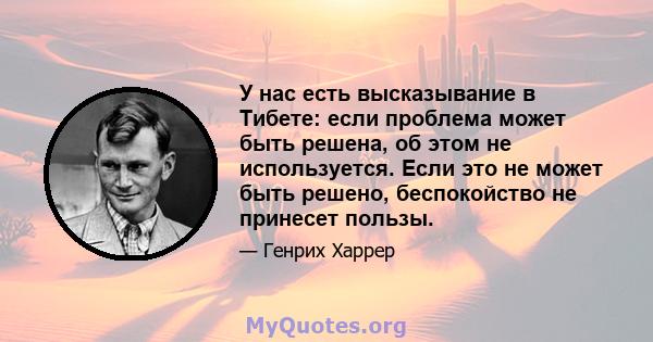 У нас есть высказывание в Тибете: если проблема может быть решена, об этом не используется. Если это не может быть решено, беспокойство не принесет пользы.